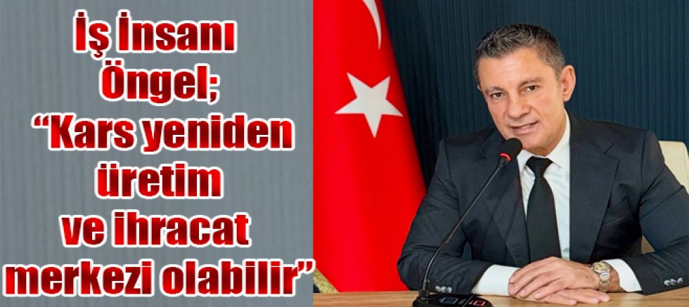 İş İnsanı Öngel; Kars yeniden üretim ve ihracat merkezi olabilir